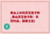 泰山上长的灵芝孢子粉_泰山灵芝孢子粉：天然珍品，健康之选)