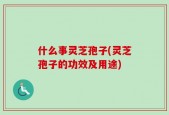 什么事灵芝孢子(灵芝孢子的功效及用途)
