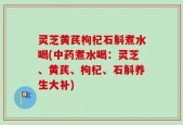 灵芝黄芪枸杞石斛煮水喝(中药煮水喝：灵芝、黄芪、枸杞、石斛养生大补)