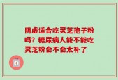 阴虚适合吃灵芝孢子粉吗？糖尿病人能不能吃灵芝粉会不会太补了