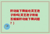肝功能下降能吃灵芝孢子粉吗(灵芝孢子粉能否缓解肝功能下降问题？)