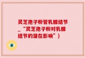 灵芝孢子粉管乳腺结节_“灵芝孢子粉对乳腺结节的潜在影响”)