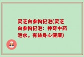 灵芝白参枸杞泡(灵芝白参枸杞泡：神奇中药泡水，有益身心健康)