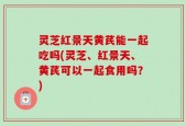 灵芝红景天黄芪能一起吃吗(灵芝、红景天、黄芪可以一起食用吗？)