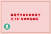 乳腺结节能否食用灵芝孢子粉 专家为你解答