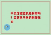 干灵芝破壁机能粉碎吗？灵芝孢子粉的制作配方