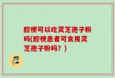 腔梗可以吃灵芝孢子粉吗(腔梗患者可食用灵芝孢子粉吗？)
