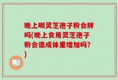 晚上喝灵芝孢子粉会胖吗(晚上食用灵芝孢子粉会造成体重增加吗？)