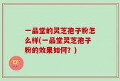 一品堂的灵芝孢子粉怎么样(一品堂灵芝孢子粉的效果如何？)