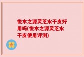悦木之源灵芝水干皮好用吗(悦木之源灵芝水干皮使用评测)