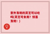 意外发现的灵芝可以吃吗(灵芝可食用？惊喜发现！)