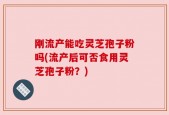 刚流产能吃灵芝孢子粉吗(流产后可否食用灵芝孢子粉？)