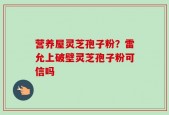 营养屋灵芝孢子粉？雷允上破壁灵芝孢子粉可信吗