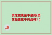 灵芝胶囊是不是药(灵芝胶囊属于药品吗？)