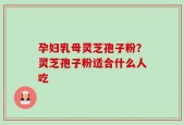 孕妇乳母灵芝孢子粉？灵芝孢子粉适合什么人吃