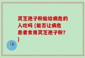 灵芝孢子粉能给病危的人吃吗 (能否让病危患者食用灵芝孢子粉？)