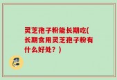 灵芝孢子粉能长期吃(长期食用灵芝孢子粉有什么好处？)