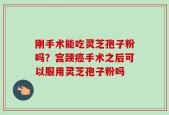 刚手术能吃灵芝孢子粉吗？宫颈癌手术之后可以服用灵芝孢子粉吗