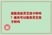 尿酸高能灵芝孢子粉吗？痛风可以服用灵芝孢子粉吗