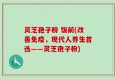 灵芝孢子粉 饭前(改善免疫，现代人养生首选——灵芝孢子粉)