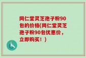 同仁堂灵芝孢子粉90包的价格(同仁堂灵芝孢子粉90包优惠价，立即购买！)