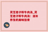 灵芝孢子粉牛肉汤_灵芝孢子粉牛肉汤：滋补养生的美味佳肴