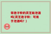 带孢子粉的灵芝能泡酒吗(灵芝孢子粉：可用于泡酒吗？)
