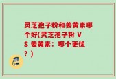 灵芝孢子粉和姜黄素哪个好(灵芝孢子粉 VS 姜黄素：哪个更优？)