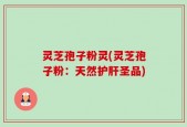 灵芝孢子粉灵(灵芝孢子粉：天然护肝圣品)