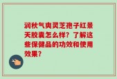 润秋气爽灵芝孢子红景天胶囊怎么样？了解这些保健品的功效和使用效果？