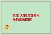 灵芝 大米(灵芝和大米的完美匹配)