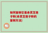 如何鉴别它是赤灵芝孢子粉(赤灵芝孢子粉的鉴别方法)