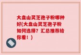 大盘山灵芝孢子粉哪种好(大盘山灵芝孢子粉如何选择？汇总推荐给你看！)