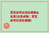 灵芝水可以淡化疤痕么女生(女生必知：灵芝水可以淡化疤痕)