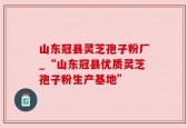 山东冠县灵芝孢子粉厂_“山东冠县优质灵芝孢子粉生产基地”