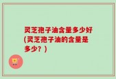 灵芝孢子油含量多少好(灵芝孢子油的含量是多少？)