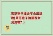 灵芝孢子油会不会沉淀物(灵芝孢子油是否会沉淀物？)