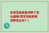 吃灵芝后皮肤浮肿了怎么回事(灵芝引起皮肤浮肿怎么办？)