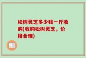 松树灵芝多少钱一斤收购(收购松树灵芝，价格合理)