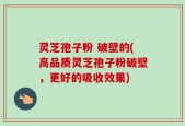 灵芝孢子粉 破壁的(高品质灵芝孢子粉破壁，更好的吸收效果)