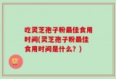 吃灵芝孢子粉最佳食用时间(灵芝孢子粉最佳食用时间是什么？)