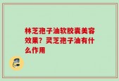 林芝孢子油软胶囊美容效果？灵芝孢子油有什么作用