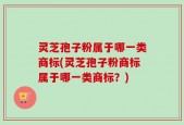 灵芝孢子粉属于哪一类商标(灵芝孢子粉商标属于哪一类商标？)
