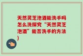 天然灵芝泡酒能洗手吗怎么洗探究“天然灵芝泡酒”能否洗手的方法)