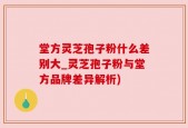 堂方灵芝孢子粉什么差别大_灵芝孢子粉与堂方品牌差异解析)