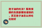 孢子油的吃法？服用保健的东西都要挺谨慎的，灵芝孢子油怎么样吃比较好