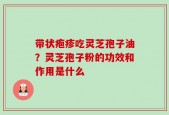 带状疱疹吃灵芝孢子油？灵芝孢子粉的功效和作用是什么