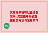 灵芝孢子粉可以直接包装吗_灵芝孢子粉的直接包装方法与注意事项