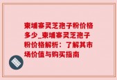柬埔寨灵芝孢子粉价格多少_柬埔寨灵芝孢子粉价格解析：了解其市场价值与购买指南