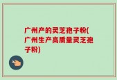 广州产的灵芝孢子粉(广州生产高质量灵芝孢子粉)